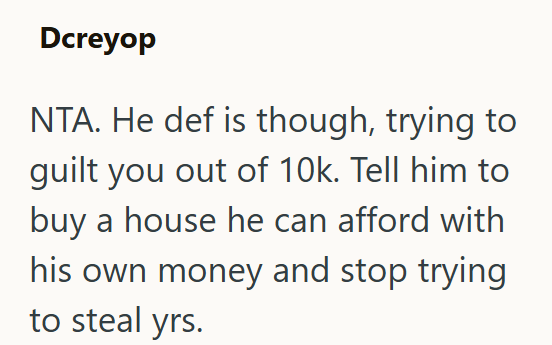 Dcreyop NTA. He def is though, trying to guilt you out of 10k. Tell him to buy a house he can afford with his own money and stop trying to steal yrs.