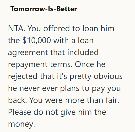 Tomorrow-Is-Better NTA. You offered to loan him the $10,000 with a loan agreement that included repayment terms. Once he rejected that it's pretty obvious he never ever plans to pay you back. You were more than fair. Please do not give him the money.