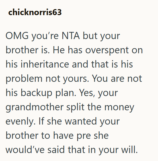 chicknorris63 OMG you're NTA but your brother is. He has overspent on his inheritance and that is his problem not yours. You are not his backup plan. Yes, your grandmother split the money evenly. If she wanted your brother to have pre she would've said that in your will.