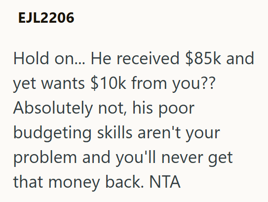 EJL2206 Hold on... He received $85k and yet wants $10k from you?? Absolutely not, his poor budgeting skills aren't your problem and you'll never get that money back. NTA
