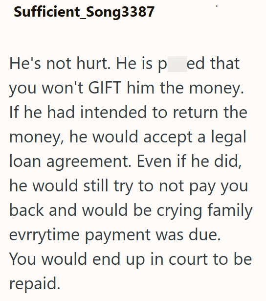 Sufficient_Song3387 He's not hurt. He is pred that you won't GIFT him the money. If he had intended to return the money, he would accept a legal loan agreement. Even if he did, he would still try to not pay you back and would be crying family evrrytime payment was due. You would end up in court to be repaid.