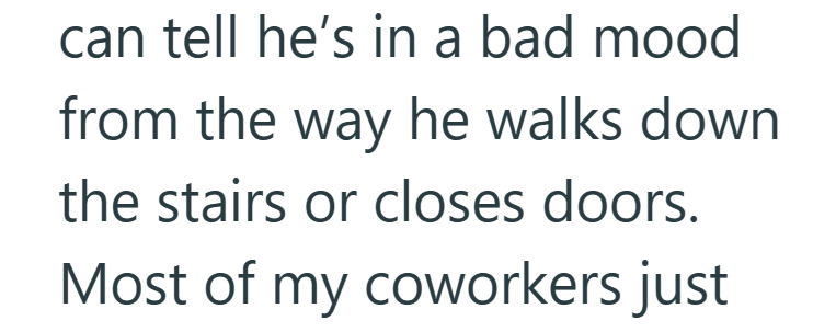can tell he's in a bad mood from the way he walks down the stairs or closes doors. Most of my coworkers just