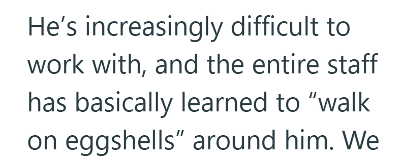 He's increasingly difficult to work with, and the entire staff has basically learned to "walk on eggshells" around him. We