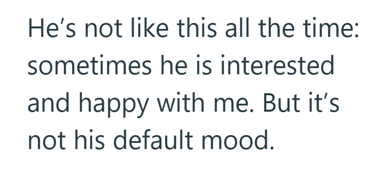 He's not like this all the time: sometimes he is interested and happy with me. But it's not his default mood.