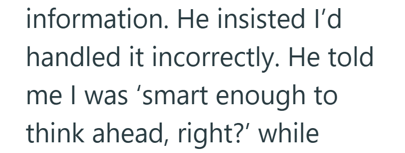 information. He insisted I'd handled it incorrectly. He told me I was 'smart enough to think ahead, right?' while