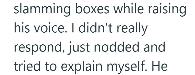 slamming boxes while raising his voice. I didn't really respond, just nodded and tried to explain myself. He