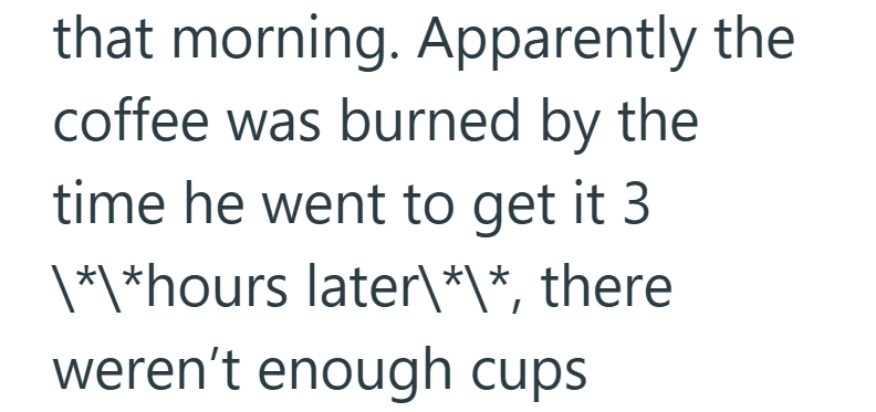 that morning. Apparently the coffee was burned by the time he went to get it 3 \*\*hours later\*\*, there weren't enough cups