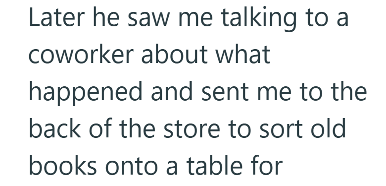 Later he saw me talking to a coworker about what happened and sent me to the back of the store to sort old books onto a table for