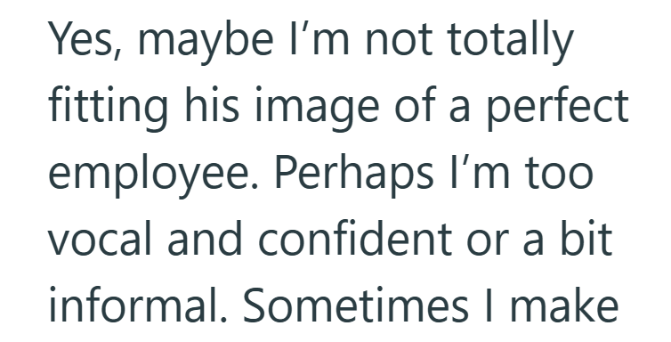 Yes, maybe I'm not totally fitting his image of a perfect employee. Perhaps I'm too vocal and confident or a bit informal. Sometimes I make