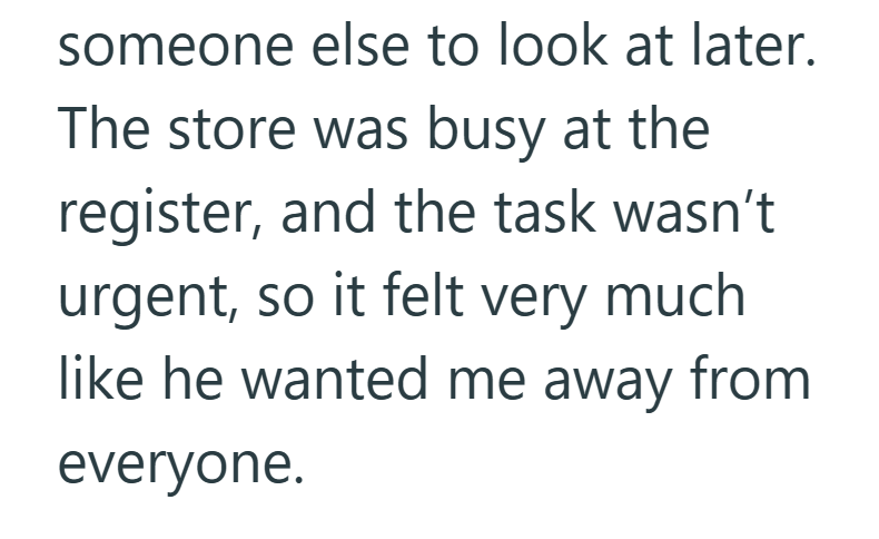 someone else to look at later. The store was busy at the register, and the task wasn't urgent, so it felt very much like he wanted me away from everyone.