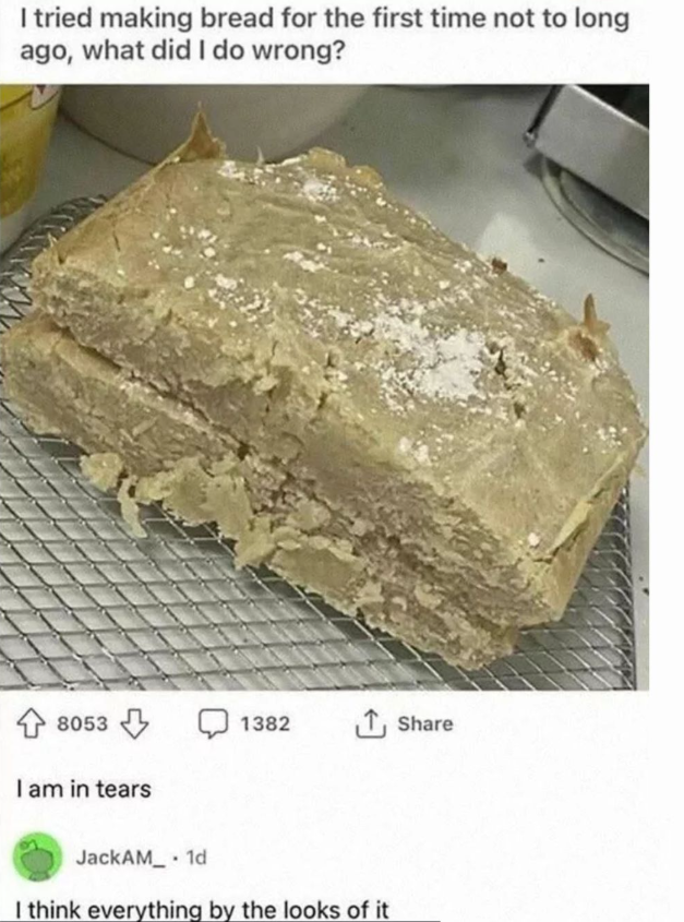I tried making bread for the first time not to long ago, what did I do wrong? 8053 I am in tears 1382 Share JackAM 1d . I think everything by the looks of it