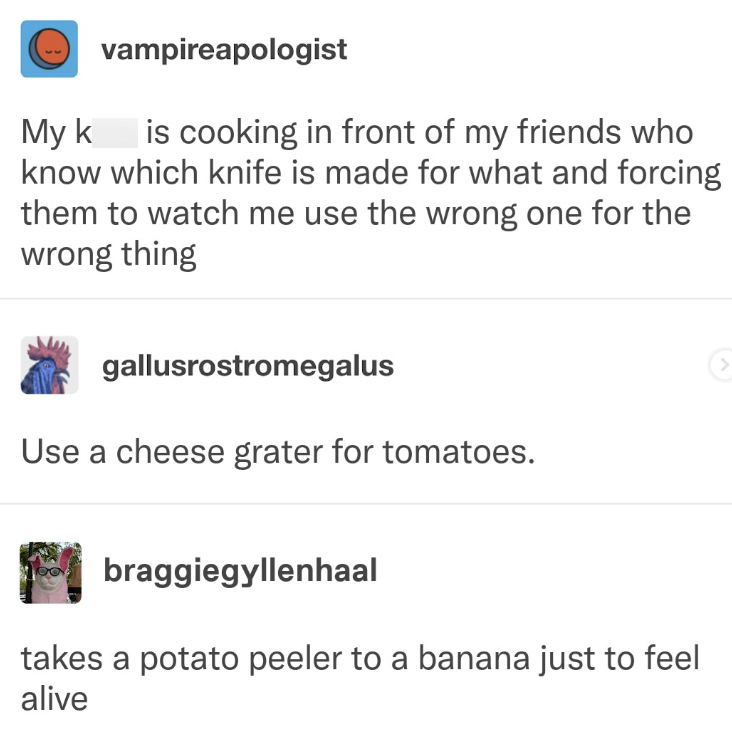 My k vampireapologist is cooking in front of my friends who know which knife is made for what and forcing them to watch me use the wrong one for the wrong thing gallusrostromegalus Use a cheese grater for tomatoes. braggiegyllenhaal takes a potato peeler to a banana just to feel alive