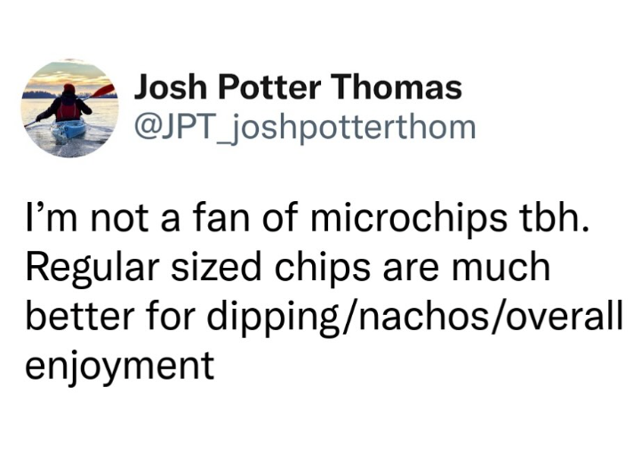 Josh Potter Thomas @JPT_joshpotterthom I'm not a fan of microchips tbh. Regular sized chips are much better for dipping/nachos/overall enjoyment