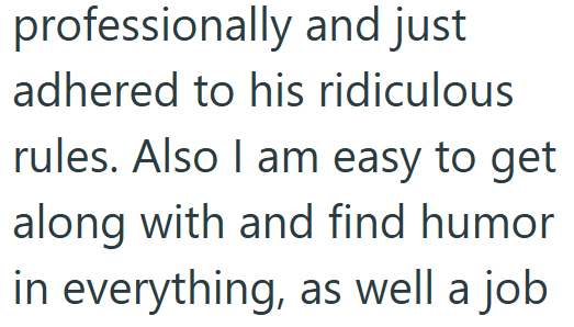 professionally and just adhered to his ridiculous rules. Also I am easy to get along with and find humor. in everything, as well a job