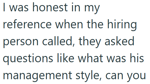 I was honest in my reference when the hiring person called, they asked questions like what was his management style, can you