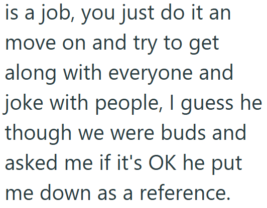 is a job, you just do it an move on and try to get along with everyone and joke with people, I guess he though we were buds and asked me if it's OK he put me down as a reference.