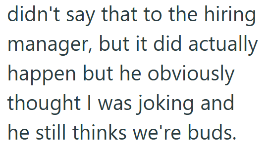 didn't say that to the hiring manager, but it did actually happen but he obviously thought I was joking and he still thinks we're buds.
