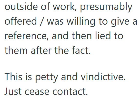 outside of work, presumably offered / was willing to give a reference, and then lied to them after the fact. This is petty and vindictive. Just cease contact.