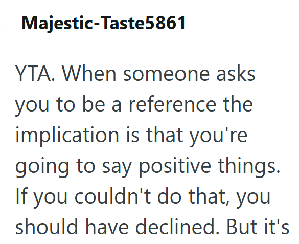 Majestic-Taste5861 YTA. When someone asks you to be a reference the implication is that you're going to say positive things. If you couldn't do that, you should have declined. But it's