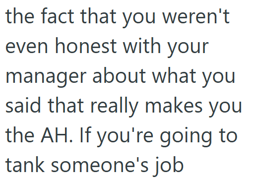 the fact that you weren't even honest with your manager about what you said that really makes you the AH. If you're going to tank someone's job