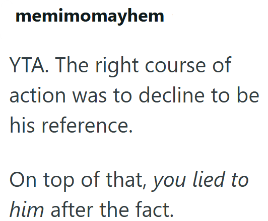 memimomayhem YTA. The right course of action was to decline to be his reference. On top of that, you lied to him after the fact.