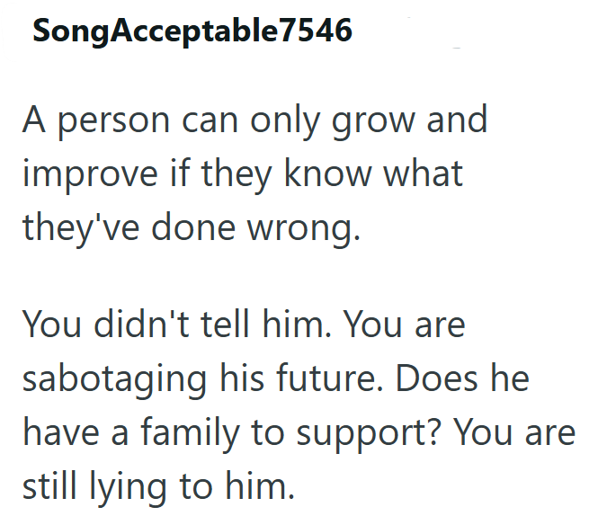 Song Acceptable7546 A person can only grow and improve if they know what they've done wrong. You didn't tell him. You are sabotaging his future. Does he have a family to support? You are still lying to him.