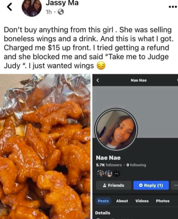 < Jassy Ma 1h Don't buy anything from this girl. She was selling boneless wings and a drink. And this is what I got. Charged me $15 up front. I tried getting a refund and she blocked me and said "Take me to Judge Judy". I just wanted wings Nae Nae Nae Nae 5.7K followers 0 following Friends Reply (1) Posts About Videos Photos Details