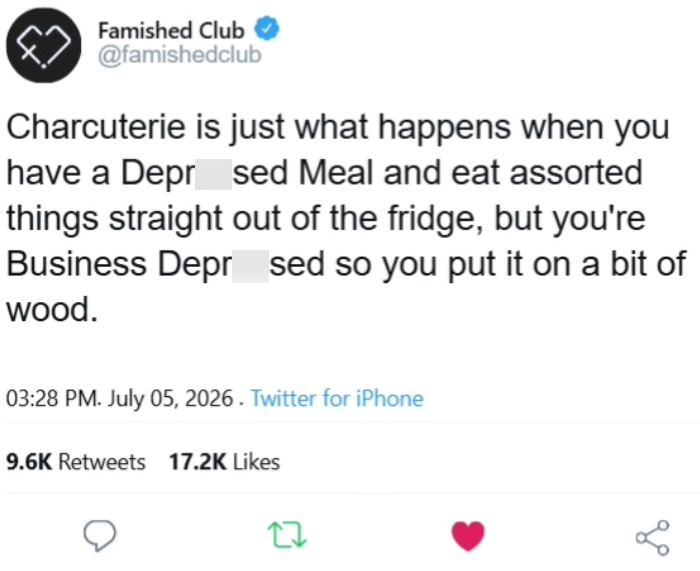 Famished Club @famishedclub Charcuterie is just what happens when you have a Depr_sed Meal and eat assorted things straight out of the fridge, but you're Business Depr sed so you put it on a bit of wood. 03:28 PM. July 05, 2026. Twitter for iPhone 9.6K Retweets 17.2K Likes 27 go