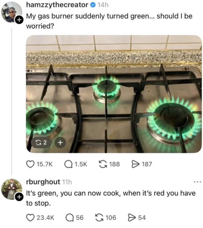 + hamzzythecreator ❤ 14h My gas burner suddenly turned green... should I be worried? G2 + 15.7K Q1.5K 188 > 187 rburghout 11h It's green, you can now cook, when it's red you have + to stop. 23.4K Q56 106 > 54