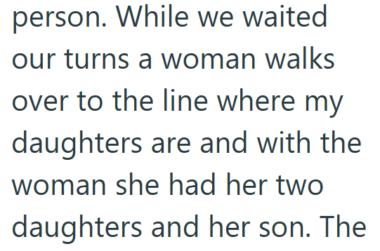 person. While we waited our turns a woman walks over to the line where my daughters are and with the woman she had her two daughters and her son. The