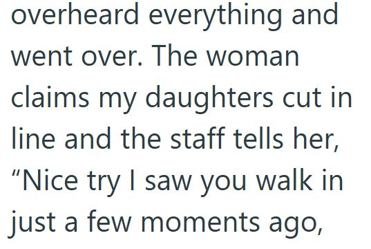 overheard everything and went over. The woman claims my daughters cut in line and the staff tells her, "Nice try I saw you walk in just a few moments ago,