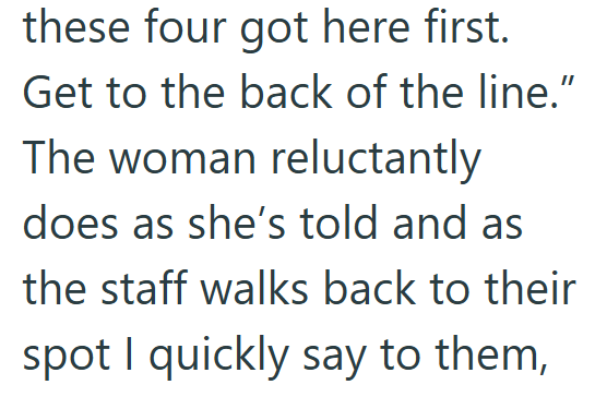 these four got here first. Get to the back of the line.” The woman reluctantly does as she's told and as the staff walks back to their spot I quickly say to them,