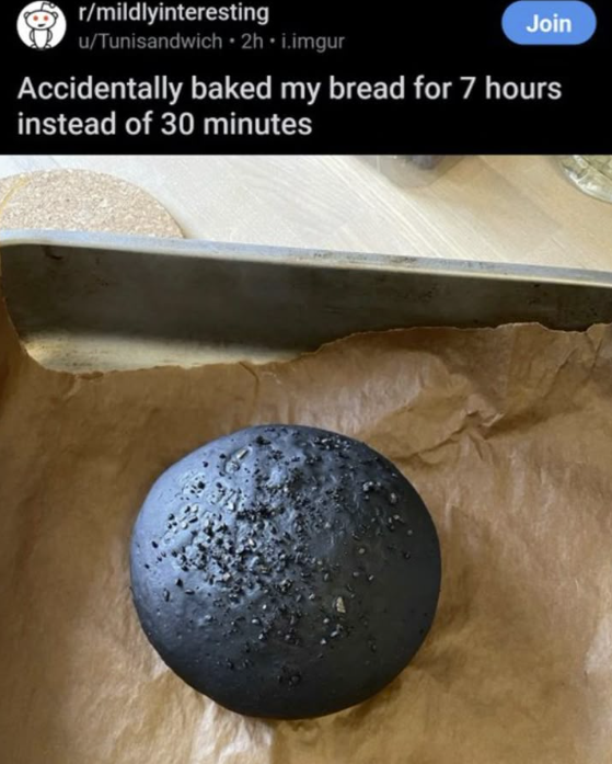 r/mildlyinteresting u/Tunisandwich ⚫2h.i.imgur Join Accidentally baked my bread for 7 hours instead of 30 minutes