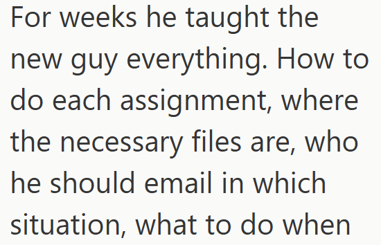 For weeks he taught the new guy everything. How to do each assignment, where the necessary files are, who he should email in which situation, what to do when