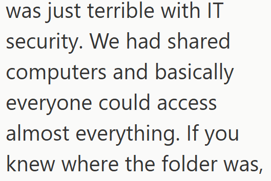 was just terrible with IT security. We had shared computers and basically everyone could access almost everything. If you knew where the folder was,