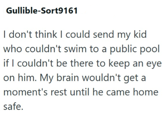 Gullible-Sort9161 I don't think I could send my kid who couldn't swim to a public pool if I couldn't be there to keep an eye on him. My brain wouldn't get a moment's rest until he came home safe.