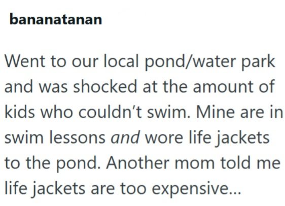bananatanan Went to our local pond/water park and was shocked at the amount of kids who couldn't swim. Mine are in swim lessons and wore life jackets to the pond. Another mom told me life jackets are too expensive...