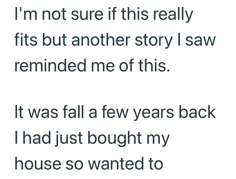 I'm not sure if this really fits but another story I saw reminded me of this. It was fall a few years back I had just bought my house so wanted to