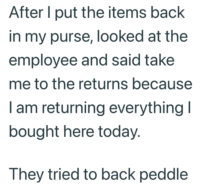 After I put the items back in my purse, looked at the employee and said take me to the returns because I am returning everything I bought here today. They tried to back peddle