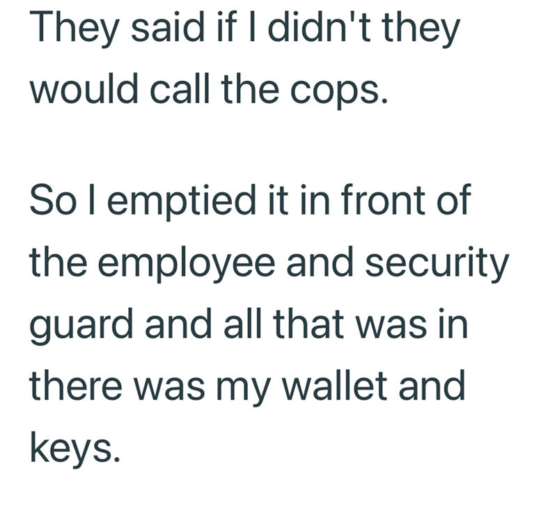 They said if I didn't they would call the cops. So I emptied it in front of the employee and security guard and all that was in there was my wallet and keys.