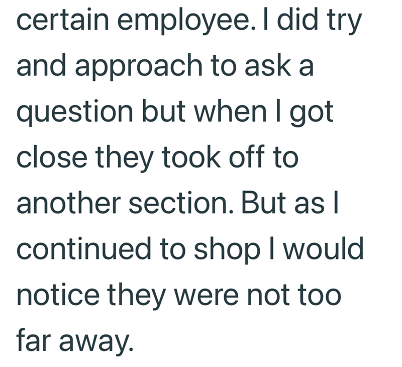certain employee. I did try and approach to ask a question but when I got close they took off to another section. But as I continued to shop I would notice they were not too far away.