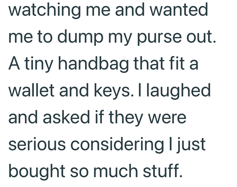 watching me and wanted. me to dump my purse out. A tiny handbag that fit al wallet and keys. I laughed and asked if they were serious considering I just bought so much stuff.