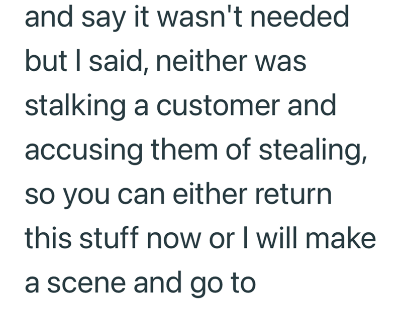 and say it wasn't needed but I said, neither was stalking a customer and accusing them of stealing, so you can either return this stuff now or I will make a scene and go to