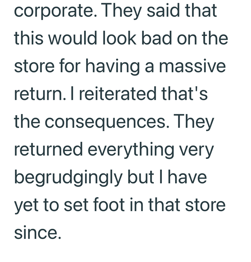 corporate. They said that this would look bad on the store for having a massive return. I reiterated that's the consequences. They returned everything very begrudgingly but I have yet to set foot in that store since.