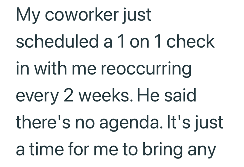 My coworker just scheduled a 1 on 1 check in with me reoccurring every 2 weeks. He said there's no agenda. It's just a time for me to bring any