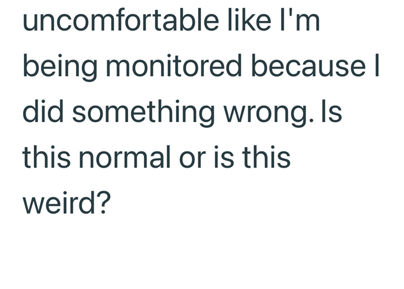 uncomfortable like I'm being monitored because I did something wrong. Is this normal or is this weird?
