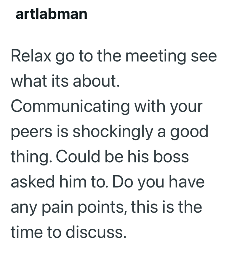 artlabman Relax go to the meeting see what its about. Communicating with your peers is shockingly a good thing. Could be his boss asked him to. Do you have any pain points, this is the time to discuss.