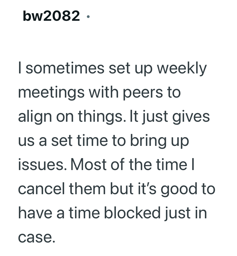 bw2082. I sometimes set up weekly meetings with peers to align on things. It just gives us a set time to bring up issues. Most of the time I cancel them but it's good to have a time blocked just in case.