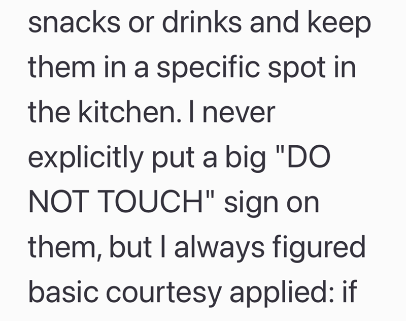 snacks or drinks and keep them in a specific spot in the kitchen. I never explicitly put a big "DO NOT TOUCH" sign on them, but I always figured basic courtesy applied: if