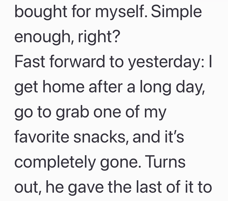 bought for myself. Simple enough, right? Fast forward to yesterday: I get home after a long day, go to grab one of my favorite snacks, and it's completely gone. Turns out, he gave the last of it to